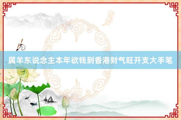 属羊东说念主本年欲钱到香港财气旺开支大手笔