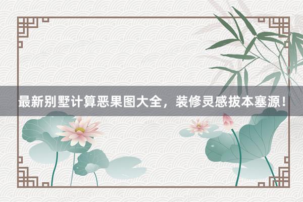 最新别墅计算恶果图大全，装修灵感拔本塞源！
