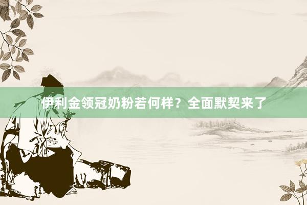 伊利金领冠奶粉若何样？全面默契来了