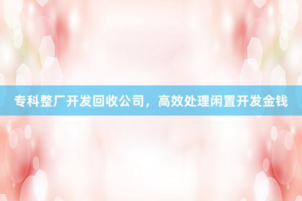 专科整厂开发回收公司，高效处理闲置开发金钱