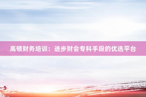 高顿财务培训：进步财会专科手段的优选平台
